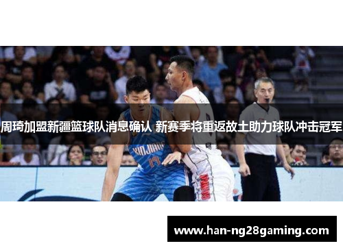 周琦加盟新疆篮球队消息确认 新赛季将重返故土助力球队冲击冠军