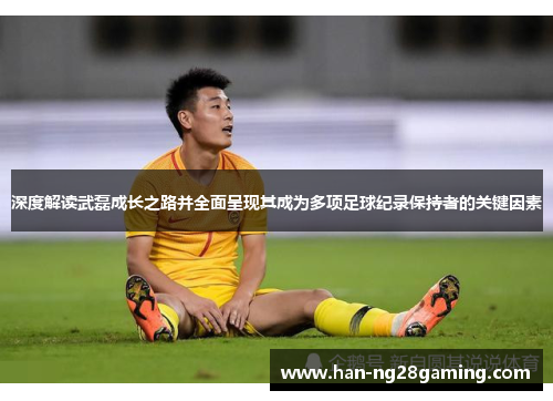 深度解读武磊成长之路并全面呈现其成为多项足球纪录保持者的关键因素
