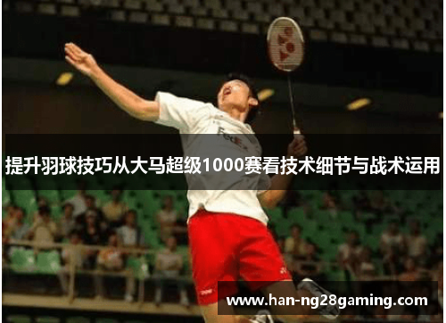 提升羽球技巧从大马超级1000赛看技术细节与战术运用
