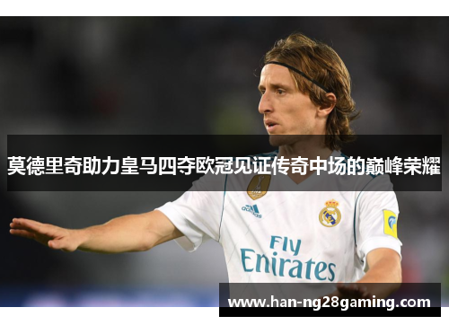 莫德里奇助力皇马四夺欧冠见证传奇中场的巅峰荣耀 莫德里奇助力皇马四夺欧冠见证传奇中场的巅峰荣耀