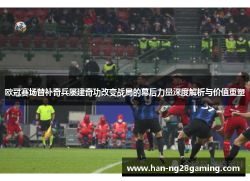 欧冠赛场替补奇兵屡建奇功改变战局的幕后力量深度解析与价值重塑