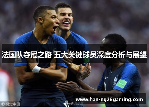 法国队夺冠之路 五大关键球员深度分析与展望