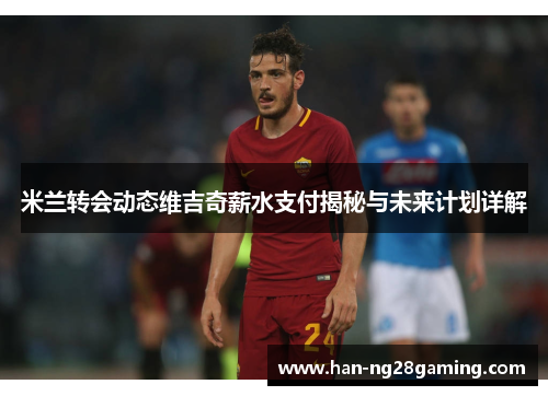 米兰转会动态维吉奇薪水支付揭秘与未来计划详解