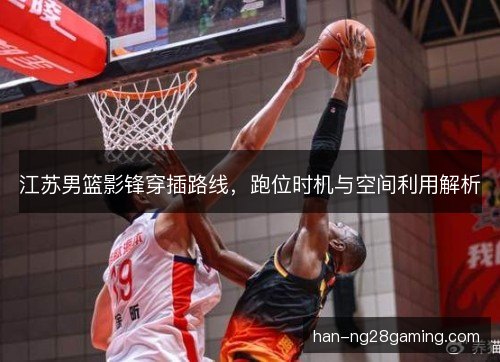 江苏男篮影锋穿插路线,跑位时机与空间利用解析 江苏男篮影锋穿插路线,跑位时机与空间利用解析