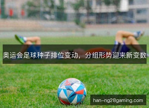 奥运会足球种子排位变动，分组形势迎来新变数