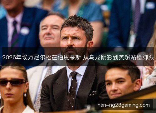 2026年埃万尼尔松在伯恩茅斯 从乌龙阴影到英超站稳脚跟 2026年埃万尼尔松在伯恩茅斯 从乌龙阴影到英超站稳脚跟